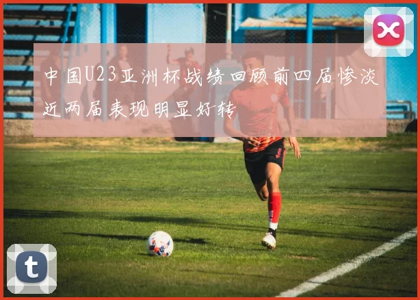 中国U23亚洲杯战绩回顾前四届惨淡近两届表现明显好转